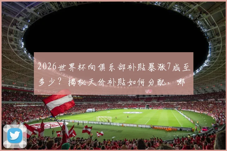 2026世界杯向俱乐部补贴暴涨7成至多少？揭秘天价补贴如何分配，哪些豪门俱乐部将受益最多