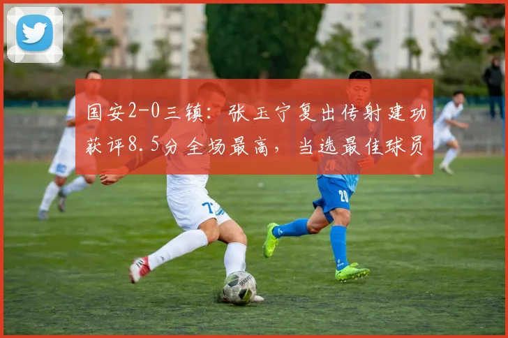 国安2-0三镇：张玉宁复出传射建功获评8.5分全场最高，当选最佳球员状态分析