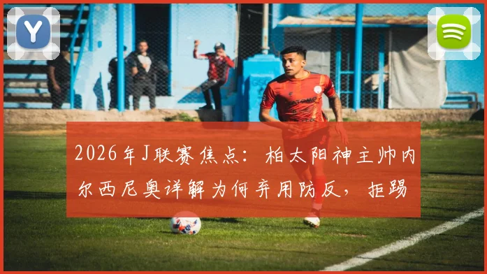 2026年J联赛焦点：柏太阳神主帅内尔西尼奥详解为何弃用防反，拒踢功利足球全力争胜川崎前锋