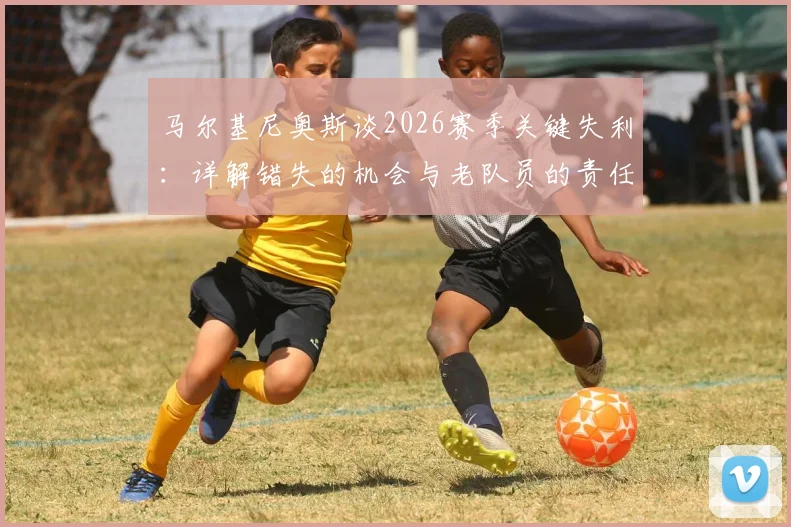 马尔基尼奥斯谈2026赛季关键失利：详解错失的机会与老队员的责任担当，球队未来路在何方