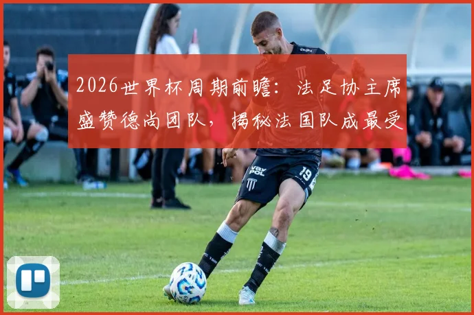 2026世界杯周期前瞻：法足协主席盛赞德尚团队，揭秘法国队成最受尊敬劲旅的三大基石